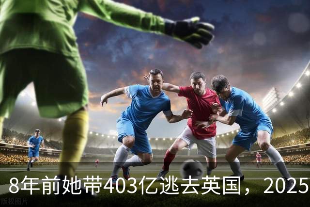 8年前她带403亿逃去英国,2025年被捕账上竟多出77亿,到底咋回事